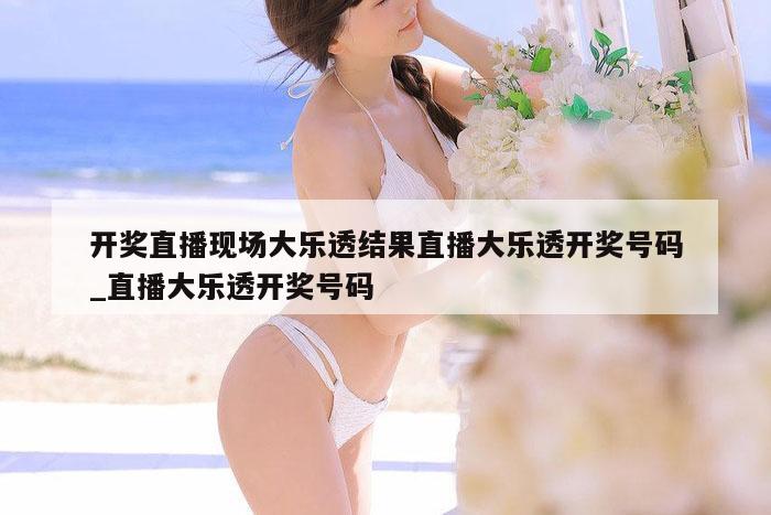 开奖直播现场大乐透结果直播大乐透开奖号码_直播大乐透开奖号码